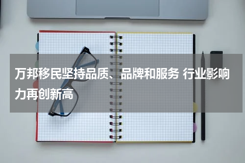 万邦移民坚持品质、品牌和服务 行业影响力再创新高