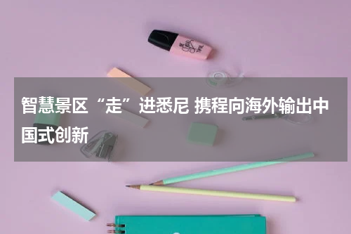 智慧景区“走”进悉尼 携程向海外输出中国式创新