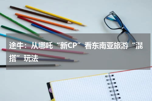 途牛：从哪吒“新CP”看东南亚旅游“混搭”玩法