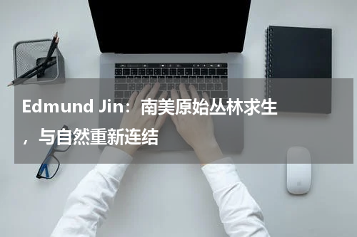 Edmund Jin：南美原始丛林求生，与自然重新连结