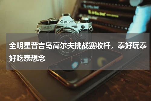 全明星普吉岛高尔夫挑战赛收杆，泰好玩泰好吃泰想念