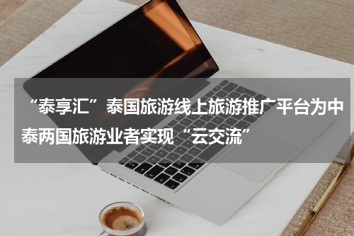 “泰享汇”泰国旅游线上旅游推广平台为中泰两国旅游业者实现“云交流”