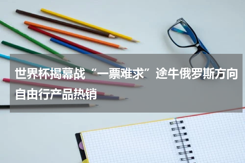 世界杯揭幕战“一票难求”途牛俄罗斯方向自由行产品热销