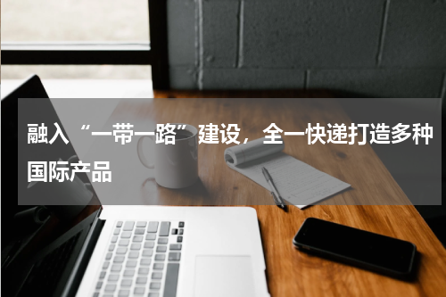 融入“一带一路”建设，全一快递打造多种国际产品