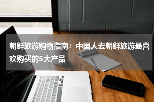 朝鲜旅游购物指南：中国人去朝鲜旅游最喜欢购买的5大产品
