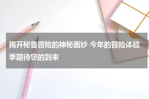 揭开秘鲁冒险的神秘面纱 今年的冒险体验季期待您的到来