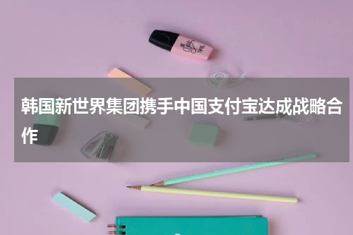 韩国新世界集团携手中国支付宝达成战略合作