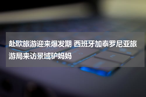 赴欧旅游迎来爆发期 西班牙加泰罗尼亚旅游局来访景域驴妈妈