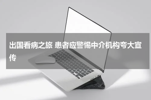 出国看病之旅 患者应警惕中介机构夸大宣传