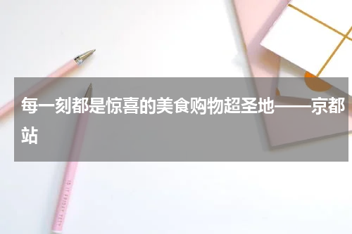 每一刻都是惊喜的美食购物超圣地——京都站