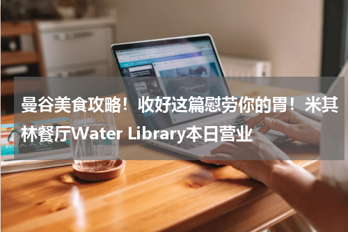 曼谷美食攻略！收好这篇慰劳你的胃！米其林餐厅Water Library本日营业