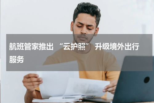 航班管家推出 “云护照” 升级境外出行服务