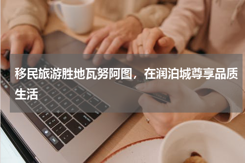 移民旅游胜地瓦努阿图，在润泊城尊享品质生活