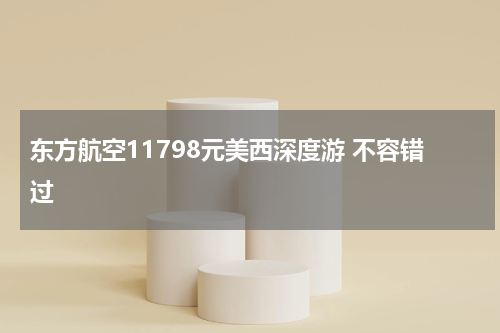 东方航空11798元美西深度游 不容错过