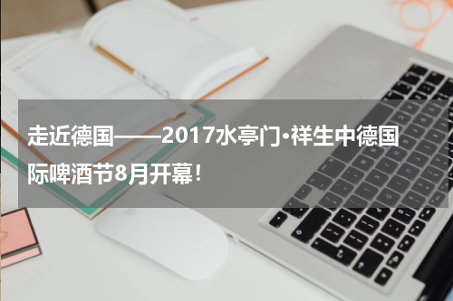 走近德国——2017水亭门·祥生中德国际啤酒节8月开幕！