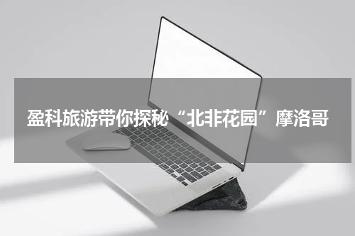 盈科旅游带你探秘“北非花园”摩洛哥
