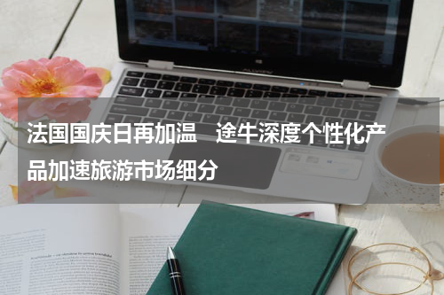 法国国庆日再加温   途牛深度个性化产品加速旅游市场细分