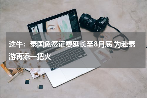 途牛：泰国免签证费延长至8月底 为赴泰游再添一把火