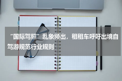 “国际驾照”乱象频出，租租车呼吁出境自驾游规范行业规则