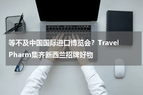等不及中国国际进口博览会？TravelPharm集齐新西兰招牌好物