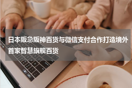 日本阪急阪神百货与微信支付合作打造境外首家智慧旗舰百货