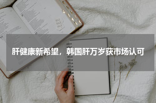 肝健康新希望，韩国肝万岁获市场认可