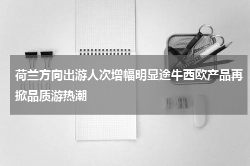 荷兰方向出游人次增幅明显途牛西欧产品再掀品质游热潮