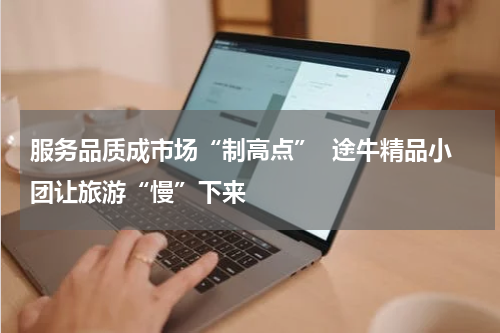 服务品质成市场“制高点”  途牛精品小团让旅游“慢”下来