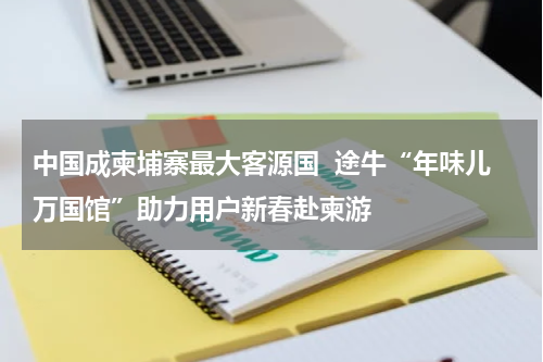 中国成柬埔寨最大客源国  途牛“年味儿万国馆”助力用户新春赴柬游