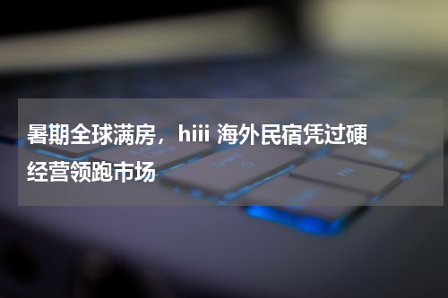 暑期全球满房，hiii 海外民宿凭过硬经营领跑市场