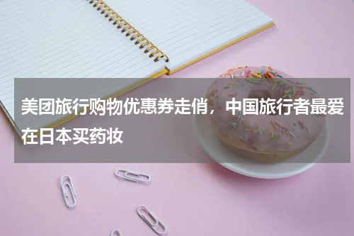 美团旅行购物优惠券走俏，中国旅行者最爱在日本买药妆