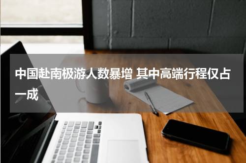 中国赴南极游人数暴增 其中高端行程仅占一成