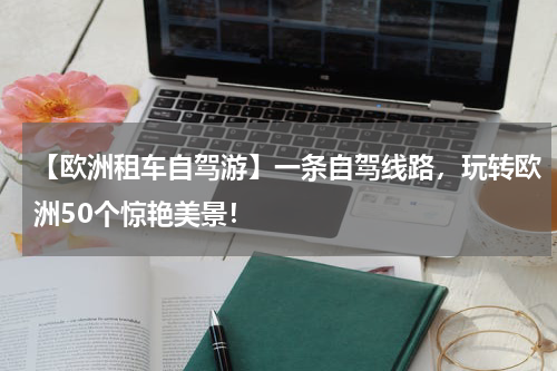 【欧洲租车自驾游】一条自驾线路，玩转欧洲50个惊艳美景！