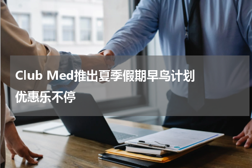 Club Med推出夏季假期早鸟计划 优惠乐不停