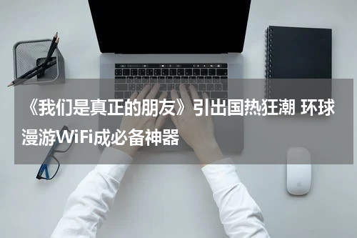 《我们是真正的朋友》引出国热狂潮 环球漫游WiFi成必备神器