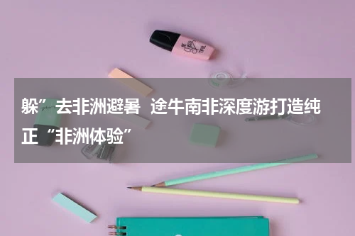 躲”去非洲避暑  途牛南非深度游打造纯正“非洲体验”