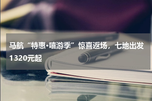 马航“特惠·嘻游季”惊喜返场，七地出发1320元起