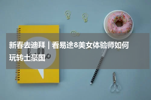 新春去迪拜 | 看易途8美女体验师如何玩转土豪国