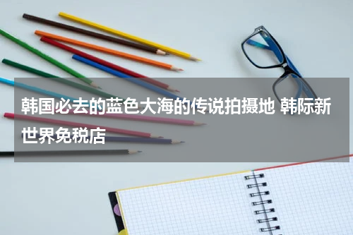 韩国必去的蓝色大海的传说拍摄地 韩际新世界免税店