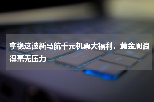 拿稳这波新马航千元机票大福利，黄金周浪得毫无压力