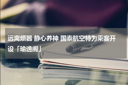 远离烦嚣 静心养神 国泰航空特为乘客开设「瑜逸阁」