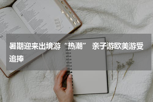 暑期迎来出境游“热潮” 亲子游欧美游受追捧
