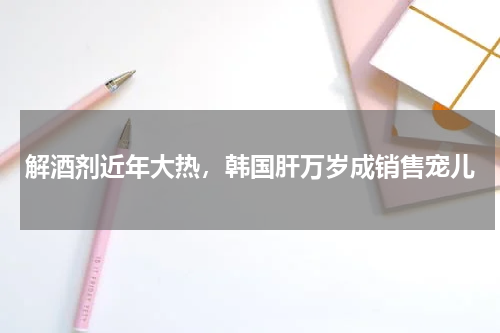 解酒剂近年大热，韩国肝万岁成销售宠儿