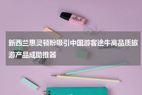 新西兰惠灵顿盼吸引中国游客途牛高品质旅游产品成助推器