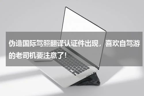 伪造国际驾照翻译认证件出现，喜欢自驾游的老司机要注意了！