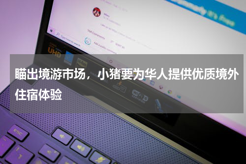 瞄出境游市场，小猪要为华人提供优质境外住宿体验