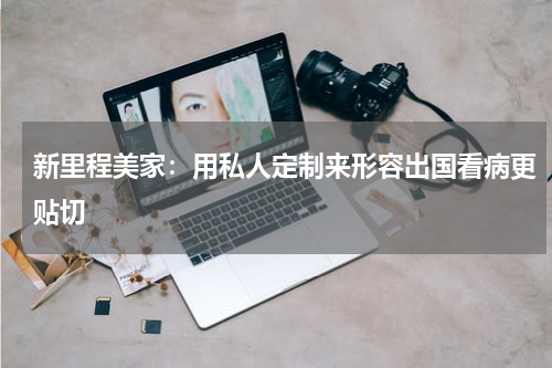 新里程美家：用私人定制来形容出国看病更贴切