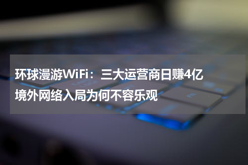 环球漫游WiFi：三大运营商日赚4亿 境外网络入局为何不容乐观