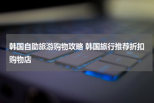 韩国自助旅游购物攻略 韩国旅行推荐折扣购物店