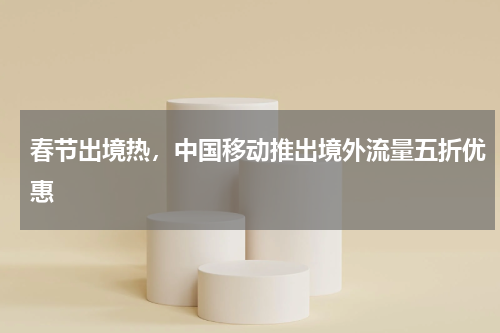春节出境热，中国移动推出境外流量五折优惠